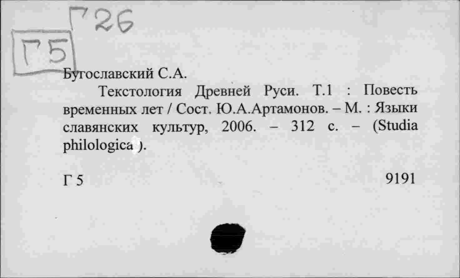 ﻿P2Ç
Бугославский C.A.
Текстология Древней Руси. Т.1 : Повесть временных лет / Сост. Ю.А.Артамонов. — М. : Языки славянских культур, 2006. - 312 с. - (Studia philologica ).
Г 5
9191